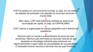 A DIT se baseia em uma economia mundial, ou seja, em um sistema
de relações de produção e de relações de troca que envolvam o
mundo todo.
Além disso, a DIT está fortemente atrelada ao sistema de
acumulação de capital, ou seja, ao CAPITALISMO.
A DIT marcou a organização do espaço geográfico sob o domínio do
capitalismo.
Nenhum país no mundo é autossuficiente do ponto de vista
econômico. Nenhum país tem todos os recursos naturais de que
necessita ou tecnologia suficiente para promover seu
desenvolvimento e suprir todas as necessidades de sua população.
É necessário buscar recursos e técnicas fora de suas fronteiras.
(1)
 