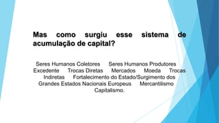 Mas como surgiu esse sistema de
acumulação de capital?
Seres Humanos Coletores Seres Humanos Produtores
Excedente Trocas Diretas Mercados Moeda Trocas
Indiretas Fortalecimento do Estado/Surgimento dos
Grandes Estados Nacionais Europeus Mercantilismo
Capitalismo.
 