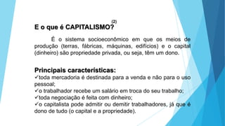 E o que é CAPITALISMO?
É o sistema socioeconômico em que os meios de
produção (terras, fábricas, máquinas, edifícios) e o capital
(dinheiro) são propriedade privada, ou seja, têm um dono.
Principais características:
toda mercadoria é destinada para a venda e não para o uso
pessoal;
o trabalhador recebe um salário em troca do seu trabalho;
toda negociação é feita com dinheiro;
o capitalista pode admitir ou demitir trabalhadores, já que é
dono de tudo (o capital e a propriedade).
(2)
 