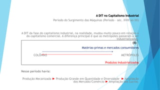 GEOGRAFIA, 9 Ano do Ensino Fundamental
A evolução da DIT - Divisão Internacional do Trabalho
- do colonialismo à globalização
A DIT no Capitalismo Industrial
Período do Surgimento das Máquinas (Período – séc. XVIII ao XX)
A DIT da fase do capitalismo industrial, na realidade, mudou muito pouco em relação à
do capitalismo comercial. A diferença principal é que as metrópoles passaram a ser
industrializadas.
Matérias-primas e mercados consumidores
COLÔNIAS METRÓPOLES
Produtos Industrializados
Nesse período havia:
Produção Mecanizada ► Produção Grande em Quantidade e Diversidade ► Ampliação
dos Mercado/Comércio ► Ampliação dos Lucros.
(5)
 