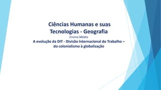 Ciências Humanas e suas
Tecnologias - Geografia
Ensino Médio
A evolução da DIT - Divisão Internacional do Trabalho –
do colonialismo à globalização
 