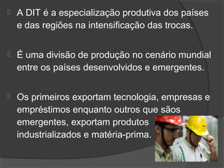  A DIT é a especialização produtiva dos países
e das regiões na intensificação das trocas.
 É uma divisão de produção no cenário mundial
entre os países desenvolvidos e emergentes.
 Os primeiros exportam tecnologia, empresas e
empréstimos enquanto outros que sãos
emergentes, exportam produtos
industrializados e matéria-prima.
 