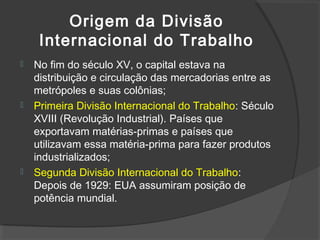 Origem da Divisão
Internacional do Trabalho
 No fim do século XV, o capital estava na
distribuição e circulação das mercadorias entre as
metrópoles e suas colônias;
 Primeira Divisão Internacional do Trabalho: Século
XVIII (Revolução Industrial). Países que
exportavam matérias-primas e países que
utilizavam essa matéria-prima para fazer produtos
industrializados;
 Segunda Divisão Internacional do Trabalho:
Depois de 1929: EUA assumiram posição de
potência mundial.
 
