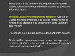  Espalharam filiais pelo mundo, o que transformou os
países subdesenvolvidos em exportadores de produtos
industrializados;
 Terceira Divisão Internacional do Trabalho: Após a 2ª
Guerra Mundial empresas dos países industrializados
tornaram-se grandes e se espalharam cada vez mais
pelo mundo;
 O processo de industrialização é desigual entre países;
 Ainda existem somente aqueles países que exportam
produtos primários e depende dos investimentos de fora
para suprir suas necessidades.
 