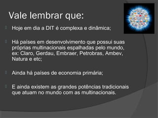 Vale lembrar que:
 Hoje em dia a DIT é complexa e dinâmica;
 Há países em desenvolvimento que possui suas
próprias multinacionais espalhadas pelo mundo,
ex: Claro, Gerdau, Embraer, Petrobras, Ambev,
Natura e etc;
 Ainda há países de economia primária;
 E ainda existem as grandes potências tradicionais
que atuam no mundo com as multinacionais.
 