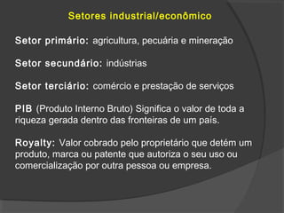 Setores industrial/econômico
Setor primário: agricultura, pecuária e mineração
Setor secundário: indústrias
Setor terciário: comércio e prestação de serviços
PIB (Produto Interno Bruto) Significa o valor de toda a
riqueza gerada dentro das fronteiras de um país.
Royalty: Valor cobrado pelo proprietário que detém um
produto, marca ou patente que autoriza o seu uso ou
comercialização por outra pessoa ou empresa.
 