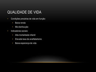 QUALIDADE DE VIDA
• Condições precárias de vida em função:
• Baixa renda
• Má distribuição
• Indicadores sociais:
• Alta mortalidade infantil
• Elevada taxa de analfabetismo
• Baixa esperança de vida
 