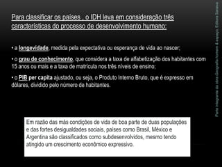 ParteintegrantedaobraGeografiahomem&espaço,EditoraSaraiva
Em razão das más condições de vida de boa parte de duas populações
e das fortes desigualdades sociais, países como Brasil, México e
Argentina são classificados como subdesenvolvidos, mesmo tendo
atingido um crescimento econômico expressivo.
Para classificar os países , o IDH leva em consideração três
características do processo de desenvolvimento humano:
• a longevidade, medida pela expectativa ou esperança de vida ao nascer;
• o grau de conhecimento, que considera a taxa de alfabetização dos habitantes com
15 anos ou mais e a taxa de matrícula nos três níveis de ensino;
• o PIB per capita ajustado, ou seja, o Produto Interno Bruto, que é expresso em
dólares, dividido pelo número de habitantes.
 