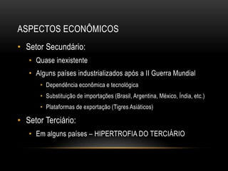 ASPECTOS ECONÔMICOS
• Setor Secundário:
• Quase inexistente
• Alguns países industrializados após a II Guerra Mundial
• Dependência econômica e tecnológica
• Substituição de importações (Brasil, Argentina, México, Índia, etc.)
• Plataformas de exportação (Tigres Asiáticos)
• Setor Terciário:
• Em alguns países – HIPERTROFIA DO TERCIÁRIO
 