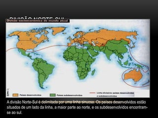 DIVISÃO NORTE-SUL
A divisão Norte-Sul é delimitada por uma linha sinuosa. Os países desenvolvidos estão
situados de um lado da linha, a maior parte ao norte, e os subdesenvolvidos encontram-
se ao sul.
 