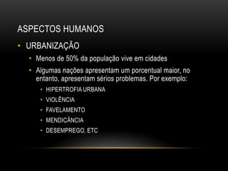 ASPECTOS HUMANOS
• URBANIZAÇÃO
• Menos de 50% da população vive em cidades
• Algumas nações apresentam um porcentual maior, no
entanto, apresentam sérios problemas. Por exemplo:
• HIPERTROFIA URBANA
• VIOLÊNCIA
• FAVELAMENTO
• MENDICÂNCIA
• DESEMPREGO, ETC
 