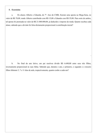 5. Exercícios
a. Os alunos Alberto e Eduarda, do 7º. Ano do CMB, fizeram uma aposta na Mega-Sena, no
valor de R$ 70,00, tendo Alberto contribuído com R$ 15,00 e Eduarda com R$ 55,00. Para sorte de ambos,
tal aposta foi premiada no valor de R$ 21.000.000,00, já deduzido o imposto de renda. Quanto recebeu cada
aluno, sabendo que a divisão foi feita diretamente proporcional à contribuição inicial?
.
b. No final do ano letivo, um pai resolveu dividir R$ 6.680,00 entre seus três filhos,
inversamente proporcional às suas faltas. Sabendo que, durante o ano, o primeiro, o segundo e o terceiro
filhos faltaram 5, 7 e 11 dias de aula, respectivamente, quanto coube a cada um?
 