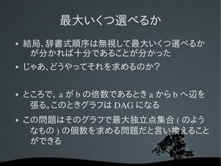 最大いくつ選べるか
   結局、辞書式順序は無視して最大いくつ選べるか
     が分かれば十分であることが分かった
   じゃあ、どうやってそれを求めるのか？

   ところで、 a が b の倍数であるとき a から b へ辺を
     張る。このときグラフは DAG になる
   この問題はそのグラフで最大独立点集合 ( のよう
     なもの ) の個数を求める問題だと言い換えること
     ができる
 