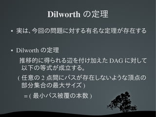 Dilworth の定理
   実は、今回の問題に対する有名な定理が存在する

   Dilworth の定理
    推移的に得られる辺を付け加えた DAG に対して
    以下の等式が成立する。
     ( 任意の 2 点間にパスが存在しないような頂点の
       部分集合の最大サイズ )
         = ( 最小パス被覆の本数 )
 