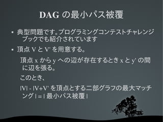 DAG の最小パス被覆
   典型問題です。プログラミングコンテストチャレンジ
     ブックでも紹介されています
   頂点 V と V' を用意する。
    頂点 x から y への辺が存在するとき x と y' の間
    に辺を張る。
    このとき、
      |V| ­ |V+V' を頂点とする二部グラフの最大マッチ
       ング | = | 最小パス被覆 |
 
