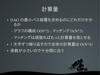 計算量
   DAG の最小パス被覆を求めるのにどれだけかか
     るか
     ­ グラフの構成 O(N^2) 、マッチング O(N^3)
     ­ マッチングは頑張ればもっと計算量を落とせる
   1 文字ずつ繰り返すので全体の計算量は O(N^4)
   係数が小さいので十分間に合う
 