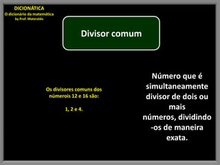 DICIONÁTICA
O dicionário da matemática
     by Prof. Materaldo



                                         Divisor comum



                                                            Número que é
                          Os divisores comuns dos         simultaneamente
                           númerois 12 e 16 são:          divisor de dois ou
                                 1, 2 e 4.                        mais
                                                         números, dividindo
                                                            -os de maneira
                                                                 exata.
 