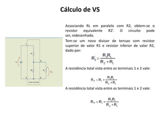 Cálculo de VS

 Associando RL em paralelo com R2, obtem-se o
 resistor equivalente R2’. O circuito pode
 ser, redesenhado.
 Tem-se um novo divisor de tensao com resistor
 superior de valor R1 e resistor inferior de valor R2,
 dado por:



 A resistência total vista entre os terminais 1 e 2 vale:




 A resistência total vista entre os terminais 1 e 2 vale:
 