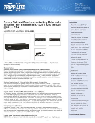 Divisor DVI de 4 Puertos con Audio y Reforzador
de Señal - DVI-I monomodo, 1920 x 1200 (1080p)
@60 Hz, TAA
NÚMERO DE MODELO: B116-004A
1 divisor DVI de 4 puertos transmite audio y video 1080p desde una fuente DVI a 4 dispositivos de
pantalla DVI al mismo tiempo.
Características
El Divisor DVI Transmite Audio y Video HD a 4 Pantallas DVI al Mismo Tiempo
Recomendado para la visualización de señalización digital en salones de clases, centros de salud,
iglesias, oficinas, restaurantes, bares y exposiciones comerciales, este divisor DVI de alta definición es
rápido y fácil de instalar. Se conecta a un dispositivo fuente DVI, como una computadora, caja de cable /
DVR o reproductor de DVD y transmite una señal de audio y video a cuatro monitores, proyectores o
televisores DVI simultáneamente. Usted puede conectar en cascada hasta tres niveles de divisores, lo
que amplía el número de pantallas conectadas a 64.
Mantiene Resoluciones de Video de 1920 x 1200 con audio pleno y nítido
Este divisor DVI transmite una señal de video DVI-D de conexión única con audio de 3.5 mm a cuatro
juegos de monitores y bocinas. Soporta resoluciones de video de computadora de hasta 1920 x 1200 y
resoluciones de alta definición hasta 1080p. La distancia entre el divisor y la fuente DVI no debe exceder
4.88 m [16 pies].
Soporta Señales de Video de Alta Definición hasta a 24.7 m [81 pies].
Un reforzador de señal incorporado incrementa la distancia entre el divisor y las pantallas conectadas a
más de los 4.88 m [16 pies] recomendados como límite de la señal DVI. El B116-004A distribuye
resoluciones de la fuente de video entre 1600 x 1200 (@60 Hz) y 1920 x 1200 (@60 Hz) hasta 15 m [49
pies] entre el divisor y la pantalla o bocinas conectadas. Sin embargo, al caer hasta resoluciones de video
fuente por debajo de 1600 x 1200 (@60 Hz), que incluye a 1080p, la distancia entre el divisor y la pantalla
o bocinas conectadas aumenta a 20 m [65 pies] — un total de 25 m [81 pies]. Para distancia de video aún
mayor, añada un extensor DVI de Tripp Lite (como B120-000; se vende por separado) a la conexión.
Listo para Usarse de Inmediato
El divisor es conectar y usar y viene listo para conectarse en cuanto lo desempaque y no requiere
software o controladores adicionales. Su durable caja de metal está diseñada para durar mucho tiempo y
cabe perfectamente en cualquier aplicación en la casa o la oficina. Se incluyen accesorios para instalar la
unidad en una pared, un poste o en un rack EIA estándar de 19”.
Cumple con el TAA para las Compras del Programa GSA
El B116-004A cumple con el Acta Federal de Acuerdo Comerciales [TAA], que lo hace elegible para el
Destacado
Transmite hasta a 24.7 m [81
pies] para señalización digital en
bares, oficinas, salones de
clases, exposiciones
comerciales, etc.
q
Capaz de conectar en cascada
hasta 64 pantallas en total en
aplicaciones sofisticadas
q
Soporta resoluciones de HD de
hasta 1920 x 1200 (1080p) @60
Hz para video nítido de 1080p
q
Fácil operación de conectar y
usar para conexión inmediata
saliendo de la caja
q
Cumple con el Acta Federal de
Acuerdos Comerciales [TAA]
para las Compras del Programa
GSA
q
Aplicaciones
Muestra de un menú digital
desde una PC a monitores en
un restaurante o bar
q
Conexión de HDTV a la misma
caja de cable, servidor
multimedia, o reproductor de
DVD para deportes o películas
q
Dar una presentación en
grandes proyectores o
monitores en una sala de
conferencias
q
Creación de señalización digital
para un vestíbulo de oficina,
sala de espera de un centro de
cuidado de la salud o
aeropuerto
q
Requisitos del Sistema
1 / 3
 