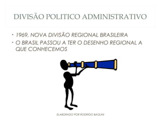 DIVISÃO POLITICO ADMINISTRATIVO
• 1969, NOVA DIVISÃO REGIONAL BRASILEIRA
• O BRASIL PASSOU A TER O DESENHO REGIONAL A
QUE CONHECEMOS
ELABORADO POR RODRIGO BAGLINI
 