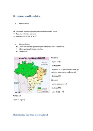 Divisão regional brasileira


  I.     Administração



 Levam em consideração principalmente os aspectos físicos
 Respeita os limites estaduais
 Cinco regiões: N, NE, S, SE, CO



  II.    Geoeconômicos
        Levam em consideração principalmente os aspectos econômicos
        Não respeita os limites territoriais
        Três regiões:


                                                  Amazônia:

                                                  - Região norte

                                                  - Norte do MT

                                                  - Noroeste do GO (não aparece no mapa
                                                  mais está presente na região norte)

                                                  - Oeste do MA

                                                  Nordeste:

                                                  - Menos o oeste do MA

                                                  - Norte do MG

                                                  - Leste de GO e TO

Centro sul:

- Demais regiões




Meio técnico cientifico Informacional
 