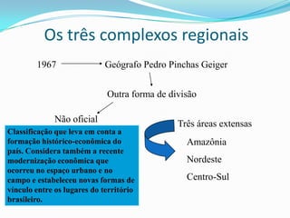 Os três complexos regionais
        1967                 Geógrafo Pedro Pinchas Geiger


                             Outra forma de divisão

              Não oficial                     Três áreas extensas
Classificação que leva em conta a
formação histórico-econômica do                 Amazônia
país. Considera também a recente
modernização econômica que                      Nordeste
ocorreu no espaço urbano e no
campo e estabeleceu novas formas de             Centro-Sul
vínculo entre os lugares do território
brasileiro.
 