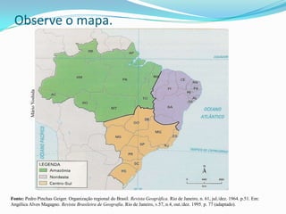 Observe o mapa.
          Mário Yoshida




Fonte: Pedro Pinchas Geiger. Organização regional do Brasil. Revista Geográfica. Rio de Janeiro, n. 61, jul./dez. 1964. p.51. Em:
Angélica Alves Magagno. Revista Brasileira de Geografia. Rio de Janeiro, v.57, n.4, out./dez. 1995. p. 77 (adaptado).
 
