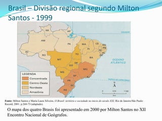 Brasil – Divisão regional segundo Milton
   Santos - 1999




Fonte: Milton Santos e María Laura Silveira. O Brasil: teritório e sociedade no inicio do século XXI, Rio de Janeiro/São Paulo:
Record, 2001. p.268-73 (adaptado).

  O mapa dos quatro Brasis foi apresentado em 2000 por Milton Santos no XII
  Encontro Nacional de Geógrafos.
 