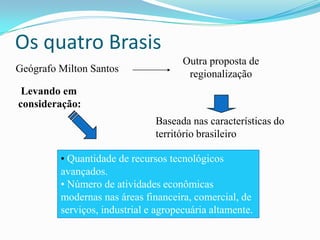 Os quatro Brasis
                                      Outra proposta de
Geógrafo Milton Santos                 regionalização
 Levando em
consideração:
                               Baseada nas características do
                               território brasileiro

         • Quantidade de recursos tecnológicos
         avançados.
         • Número de atividades econômicas
         modernas nas áreas financeira, comercial, de
         serviços, industrial e agropecuária altamente.
 