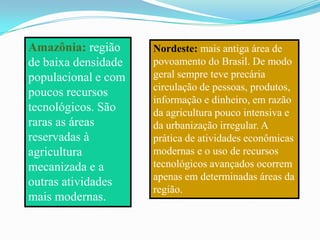 Amazônia: região     Nordeste: mais antiga área de
de baixa densidade   povoamento do Brasil. De modo
populacional e com   geral sempre teve precária
                     circulação de pessoas, produtos,
poucos recursos
                     informação e dinheiro, em razão
tecnológicos. São    da agricultura pouco intensiva e
raras as áreas       da urbanização irregular. A
reservadas à         prática de atividades econômicas
agricultura          modernas e o uso de recursos
mecanizada e a       tecnológicos avançados ocorrem
                     apenas em determinadas áreas da
outras atividades
                     região.
mais modernas.
 