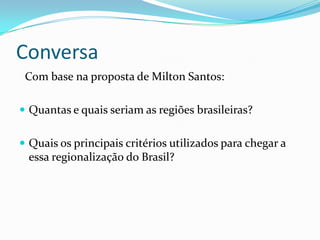 Conversa
 Com base na proposta de Milton Santos:

 Quantas e quais seriam as regiões brasileiras?


 Quais os principais critérios utilizados para chegar a
  essa regionalização do Brasil?
 