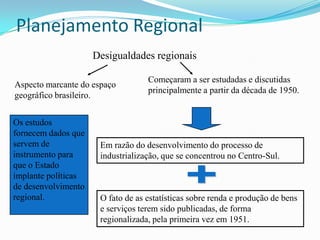 Planejamento Regional
                     Desigualdades regionais

                                   Começaram a ser estudadas e discutidas
Aspecto marcante do espaço
                                   principalmente a partir da década de 1950.
geográfico brasileiro.


Os estudos
fornecem dados que
servem de             Em razão do desenvolvimento do processo de
instrumento para      industrialização, que se concentrou no Centro-Sul.
que o Estado
implante políticas
de desenvolvimento
regional.             O fato de as estatísticas sobre renda e produção de bens
                      e serviços terem sido publicadas, de forma
                      regionalizada, pela primeira vez em 1951.
 