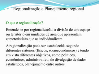 Regionalização e Planejamento regional


O que é regionalização?
Entende-se por regionalização, a divisão de um espaço
ou território em unidades de área que apresentam
características que as individualizam.
A regionalização pode ser estabelecida segundo
diferentes critérios (físicos, socioeconômicos) e tendo
em vista diferentes objetivos, como políticos,
econômicos, administrativo, de divulgação de dados
estatísticos, planejamento entre outros.
 