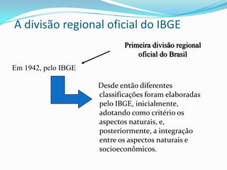 A divisão regional oficial do IBGE
                            Primeira divisão regional
                                oficial do Brasil
Em 1942, pelo IBGE

                     Desde então diferentes
                     classificações foram elaboradas
                     pelo IBGE, inicialmente,
                     adotando como critério os
                     aspectos naturais, e,
                     posteriormente, a integração
                     entre os aspectos naturais e
                     socioeconômicos.
 