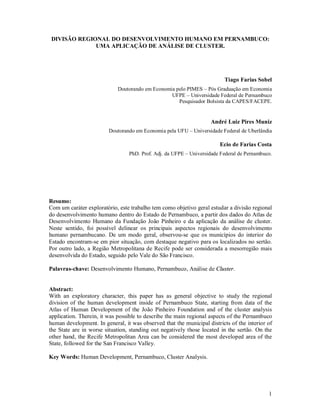 1
DIVISÃO REGIONAL DO DESENVOLVIMENTO HUMANO EM PERNAMBUCO:
UMA APLICAÇÃO DE ANÁLISE DE CLUSTER.
Tiago Farias Sobel
Doutorando em Economia pelo PIMES – Pós Graduação em Economia
UFPE – Universidade Federal de Pernambuco
Pesquisador Bolsista da CAPES/FACEPE.
André Luiz Pires Muniz
Doutorando em Economia pela UFU – Universidade Federal de Uberlândia
Ecio de Farias Costa
PhD. Prof. Adj. da UFPE – Universidade Federal de Pernambuco.
Resumo:
Com um caráter exploratório, este trabalho tem como objetivo geral estudar a divisão regional
do desenvolvimento humano dentro do Estado de Pernambuco, a partir dos dados do Atlas de
Desenvolvimento Humano da Fundação João Pinheiro e da aplicação da análise de cluster.
Neste sentido, foi possível delinear os principais aspectos regionais do desenvolvimento
humano pernambucano. De um modo geral, observou-se que os municípios do interior do
Estado encontram-se em pior situação, com destaque negativo para os localizados no sertão.
Por outro lado, a Região Metropolitana de Recife pode ser considerada a mesorregião mais
desenvolvida do Estado, seguido pelo Vale do São Francisco.
Palavras-chave: Desenvolvimento Humano, Pernambuco, Análise de Cluster.
Abstract:
With an exploratory character, this paper has as general objective to study the regional
division of the human development inside of Pernambuco State, starting from data of the
Atlas of Human Development of the João Pinheiro Foundation and of the cluster analysis
application. Therein, it was possible to describe the main regional aspects of the Pernambuco
human development. In general, it was observed that the municipal districts of the interior of
the State are in worse situation, standing out negatively those located in the sertão. On the
other hand, the Recife Metropolitan Area can be considered the most developed area of the
State, followed for the San Francisco Valley.
Key Words: Human Development, Pernambuco, Cluster Analysis.
 