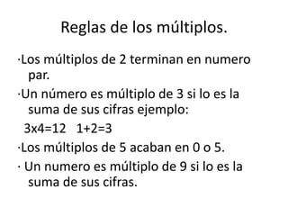 Reglas de los múltiplos.·Los múltiplos de 2 terminan en numero par.·Un número es múltiplo de 3 si lo es la suma de sus cifras ejemplo:  3x4=12   1+2=3·Los múltiplos de 5 acaban en 0 o 5.· Un numero es múltiplo de 9 si lo es la suma de sus cifras.