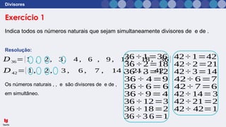 Exercício 1
Divisores
Indica todos os números naturais que sejam simultaneamente divisores de e de .
Resolução:
Os números naturais , , e são divisores de e de ,
em simultâneo.
𝐷36={1 , 2 , 3 , 4 , 6 , 9 , 12 , 18 , 36 }
𝐷42={1 , 2 , 3 , 6 , 7 , 14 , 21 , 42}
36 ÷ 1=36
36 ÷ 2=18
36 ÷ 3=12
36 ÷ 4=9
36 ÷ 6=6
36 ÷ 9=4
36 ÷ 12=3
36 ÷ 18=2
36 ÷ 3 6=1
42÷ 1=42
42÷ 2=21
42÷ 3=14
42÷ 6=7
42÷ 7=6
42÷ 14=3
42÷ 21=2
42÷ 42=1
 