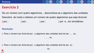 Exercício 2
Divisores
De um número com quatro algarismos, , desconhece-se o algarismo das unidades.
Descobre de modo a obteres um número de quatro algarismos que seja divisível:
) por ; ) por ; ) por ; ) por e , em simultâneo.
Resolução:
) Para o número ser divisível por , o algarismo das unidades terá de ser , , , ou .
, , , ou
) Para o número ser divisível por , o algarismo das unidades terá de ser ou .
ou
 