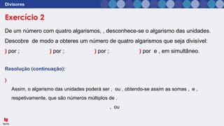 Exercício 2
Divisores
De um número com quatro algarismos, , desconhece-se o algarismo das unidades.
Descobre de modo a obteres um número de quatro algarismos que seja divisível:
) por ; ) por ; ) por ; ) por e , em simultâneo.
Resolução (continuação):
)
Assim, o algarismo das unidades poderá ser , ou , obtendo-se assim as somas , e ,
respetivamente, que são números múltiplos de .
, ou
 