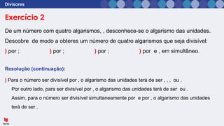 Exercício 2
Divisores
De um número com quatro algarismos, , desconhece-se o algarismo das unidades.
Descobre de modo a obteres um número de quatro algarismos que seja divisível:
) por ; ) por ; ) por ; ) por e , em simultâneo.
Resolução (continuação):
) Para o número ser divisível por , o algarismo das unidades terá de ser , , , ou .
Por outro lado, para ser divisível por , o algarismo das unidades terá de ser ou .
Assim, para o número ser divisível simultaneamente por e por , o algarismo das unidades
terá de ser .
 
