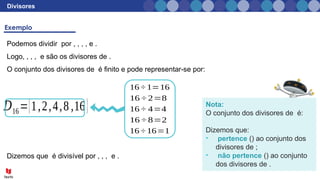 Divisores
Podemos dividir por , , , , e .
Logo, , , , e são os divisores de .
O conjunto dos divisores de é finito e pode representar-se por:
16 ÷ 1=16
16 ÷ 2=8
16 ÷ 4=4
16 ÷ 8=2
16 ÷ 16=1
Nota:
O conjunto dos divisores de é:
Dizemos que:
• pertence () ao conjunto dos
divisores de ;
• não pertence () ao conjunto
dos divisores de .
𝐷16={1,2,4,8,16}
Dizemos que é divisível por , , , e .
 