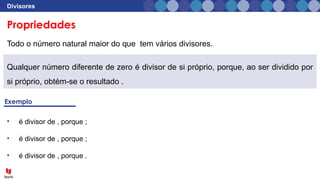 Divisores
Todo o número natural maior do que tem vários divisores.
• é divisor de , porque ;
• é divisor de , porque ;
• é divisor de , porque .
Qualquer número diferente de zero é divisor de si próprio, porque, ao ser dividido por
si próprio, obtém-se o resultado .
Propriedades
 