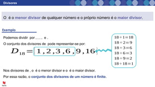 Divisores
O é o menor divisor de qualquer número e o próprio número é o maior divisor.
Podemos dividir por , , , , e .
O conjunto dos divisores de pode representar-se por:
18 ÷ 1=18
18 ÷ 2=9
18 ÷ 3=6
18 ÷ 6=3
18 ÷ 9=2
𝐷18 ={1 , 2 ,3 ,6 , 9 ,16 }
18 ÷ 18=1
Nos divisores de , o é o menor divisor e o é o maior divisor.
Por essa razão, o conjunto dos divisores de um número é finito.
 