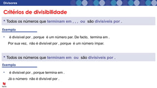 Critérios de divisibilidade
Divisores
 Todos os números que terminam em , , , ou são divisíveis por .
• é divisível por , porque é um número par. De facto, termina em .
Por sua vez, não é divisível por , porque é um número ímpar.
• é divisível por , porque termina em .
Já o número não é divisível por .
 Todos os números que terminam em ou são divisíveis por .
 
