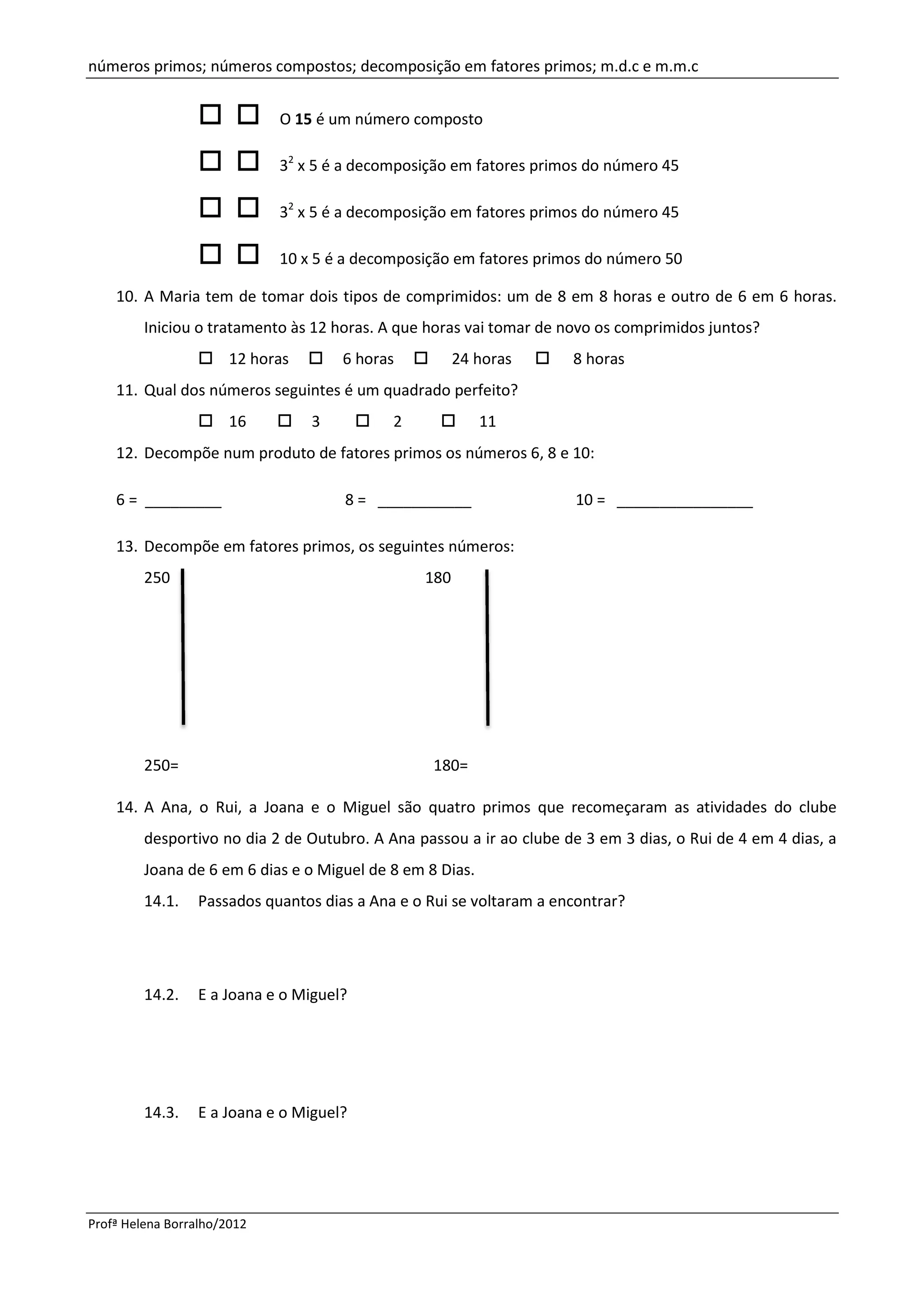 números primos; números compostos; decomposição em fatores primos; m.d.c e m.m.c


                             O 15 é um número composto

                             32 x 5 é a decomposição em fatores primos do número 45

                             32 x 5 é a decomposição em fatores primos do número 45

                             10 x 5 é a decomposição em fatores primos do número 50

    10. A Maria tem de tomar dois tipos de comprimidos: um de 8 em 8 horas e outro de 6 em 6 horas.
         Iniciou o tratamento às 12 horas. A que horas vai tomar de novo os comprimidos juntos?
                       12 horas       6 horas          24 horas       8 horas
    11. Qual dos números seguintes é um quadrado perfeito?
                       16         3          2             11
    12. Decompõe num produto de fatores primos os números 6, 8 e 10:

    6 = _________                     8 = ___________                  10 = ________________

    13. Decompõe em fatores primos, os seguintes números:
         250                                     180




         250=                                      180=

    14. A Ana, o Rui, a Joana e o Miguel são quatro primos que recomeçaram as atividades do clube
         desportivo no dia 2 de Outubro. A Ana passou a ir ao clube de 3 em 3 dias, o Rui de 4 em 4 dias, a
         Joana de 6 em 6 dias e o Miguel de 8 em 8 Dias.
         14.1.    Passados quantos dias a Ana e o Rui se voltaram a encontrar?




         14.2.    E a Joana e o Miguel?




         14.3.    E a Joana e o Miguel?




Profª Helena Borralho/2012
 