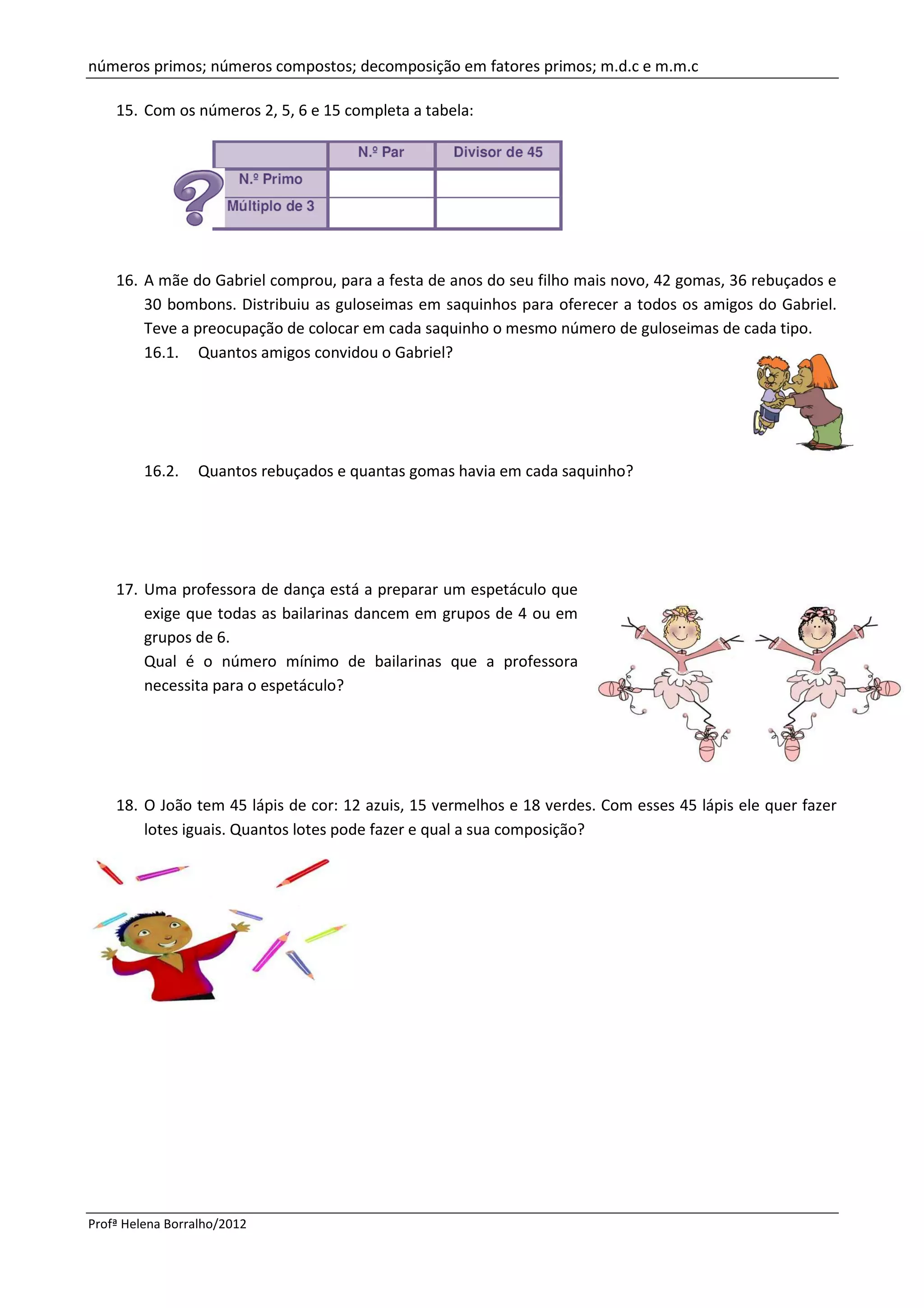 números primos; números compostos; decomposição em fatores primos; m.d.c e m.m.c

    15. Com os números 2, 5, 6 e 15 completa a tabela:




    16. A mãe do Gabriel comprou, para a festa de anos do seu filho mais novo, 42 gomas, 36 rebuçados e
        30 bombons. Distribuiu as guloseimas em saquinhos para oferecer a todos os amigos do Gabriel.
        Teve a preocupação de colocar em cada saquinho o mesmo número de guloseimas de cada tipo.
        16.1. Quantos amigos convidou o Gabriel?




         16.2.    Quantos rebuçados e quantas gomas havia em cada saquinho?




    17. Uma professora de dança está a preparar um espetáculo que
        exige que todas as bailarinas dancem em grupos de 4 ou em
        grupos de 6.
        Qual é o número mínimo de bailarinas que a professora
        necessita para o espetáculo?




    18. O João tem 45 lápis de cor: 12 azuis, 15 vermelhos e 18 verdes. Com esses 45 lápis ele quer fazer
        lotes iguais. Quantos lotes pode fazer e qual a sua composição?




Profª Helena Borralho/2012
 