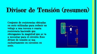 Divisor de Tensión (resumen)
Conjunto de resistencias ubicadas
en serie utilizadas para reducir un
voltaje a una tercera o cuarta
resistencia haciendo que
obtengamos la magnitud que se va
a necesitar para el circuito. Este
divisor de tensión se usa
exclusivamente en circuitos en
serie.
 