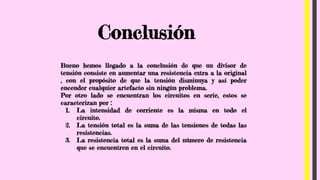 Conclusión
Bueno hemos llegado a la conclusión de que un divisor de
tensión consiste en aumentar una resistencia extra a la original
, con el propósito de que la tensión disminuya y así poder
encender cualquier artefacto sin ningún problema.
Por otro lado se encuentran los circuitos en serie, estos se
caracterizan por :
1. La intensidad de corriente es la misma en todo el
circuito.
2. La tensión total es la suma de las tensiones de todas las
resistencias.
3. La resistencia total es la suma del número de resistencia
que se encuentren en el circuito.
 