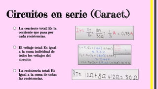 Circuitos en serie (Caract.)
La corriente total: Es la
corriente que pasa por
cada resistencias.
El voltaje total: Es igual
a la suma individual de
todos los voltajes del
circuito.
La resistencia total: Es
Igual a la suma de todas
las resistencias.
 