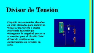 Divisor de Tensión
Conjunto de resistencias ubicadas
en serie utilizadas para reducir un
voltaje a una tercera o cuarta
resistencia haciendo que
obtengamos la magnitud que se va
a necesitar para el circuito. Este
divisor de tensión se usa
exclusivamente en circuitos en
serie.
 
